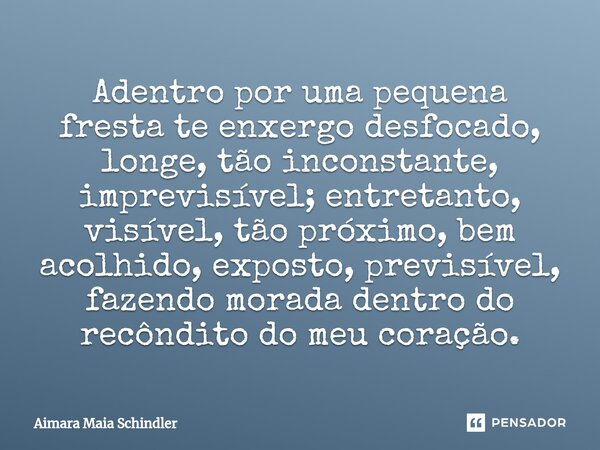 Adentro por uma pequena fresta te enxergo desfocado, longe, tão inconstante, imprevisível; entretanto, visível, tão próximo, bem acolhido, exposto, previsível, ... Frase de Aimara Maia Schindler.