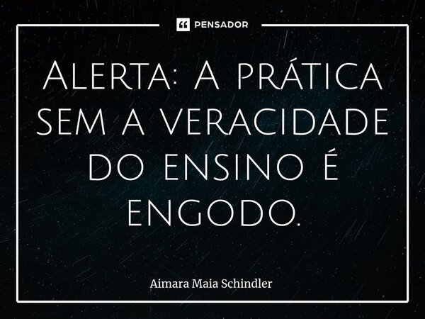 Alerta: A prática sem a veracidade do ensino é engodo.... Frase de Aimara Maia Schindler.