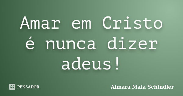 Amar em Cristo é nunca dizer adeus!... Frase de Aimara Maia Schindler.