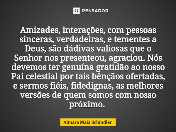 Amizades, interações, com pessoas sinceras, verdadeiras, e tementes a Deus, são dádivas valiosas que o Senhor nos presenteou, agraciou. Nós devemos ter genuína ... Frase de Aimara Maia Schindler.