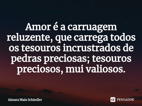 Amor é a carruagem reluzente, que carrega todos os tesouros ⁠incrustrados de pedras preciosas; tesouros preciosos, mui valiosos.... Frase de Aimara Maia Schindler.