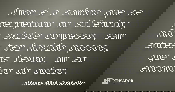 Amor é a sombra que se perpetuou no silêncio; não existe compasso, sem antes ter havido passos, que os levou, um ao encontro do outro.... Frase de Aimara Maia Schindler.