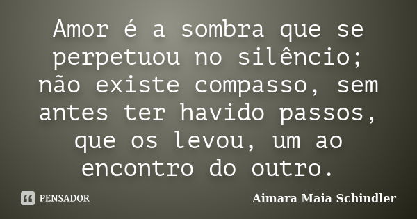 Amor é a sombra que se perpetuou no silêncio; não existe compasso, sem antes ter havido passos, que os levou, um ao encontro do outro.... Frase de Aimara Maia Schindler.