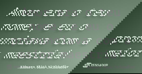 Amor era o teu nome; e eu o pronunciava com a maior maestria!... Frase de Aimara Maia Schindler.