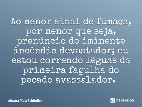 Ao menor sinal de fumaça, por menor que seja, prenúncio do iminente incêndio devastador; eu estou correndo léguas da primeira fagulha do pecado avassalador. ⁠... Frase de Aimara Maia Schindler.