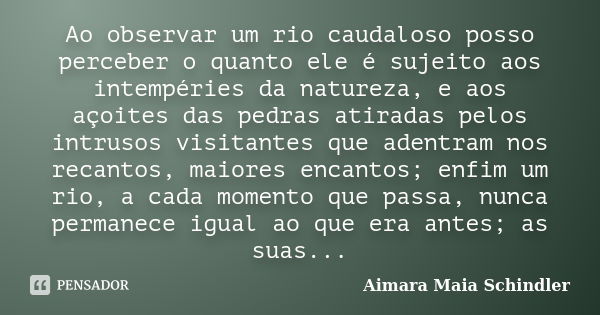 Ao observar um rio caudaloso posso perceber o quanto ele é sujeito aos intempéries da natureza, e aos açoites das pedras atiradas pelos intrusos visitantes que ... Frase de Aimara Maia Schindler.