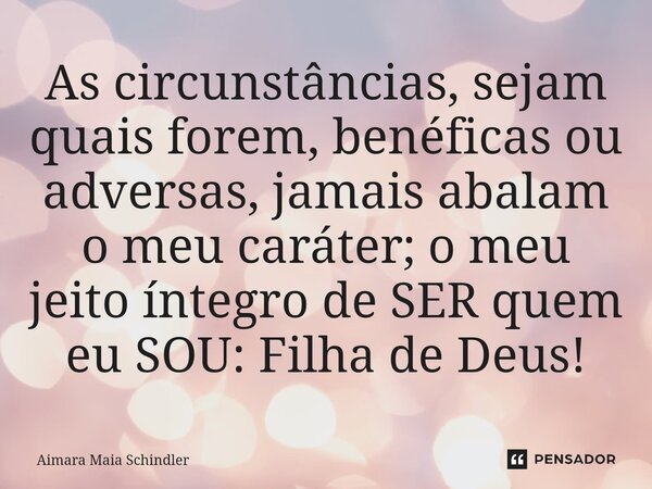 As circunstâncias, sejam quais forem, benéficas ou adversas, jamais abalam o meu caráter; o meu jeito íntegro de SER quem eu SOU: Filha de Deus!... Frase de Aimara Maia Schindler.