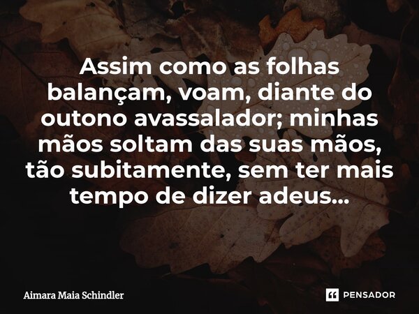 Assim como as folhas balançam, voam, diante do outono avassalador; minhas mãos soltam das suas mãos, tão subitamente, sem ter mais tempo de dizer adeus... ⁠... Frase de Aimara Maia Schindler.