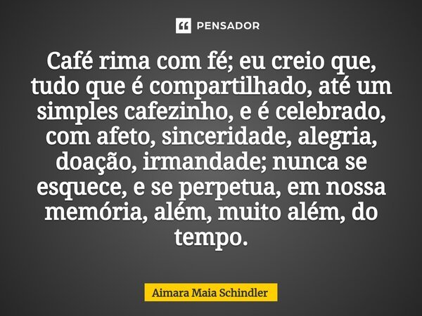 Café rima com fé; eu creio que, tudo que é compartilhado, até um simples cafezinho, e é celebrado, com afeto, sinceridade, alegria, doação, irmandade; nunca se ... Frase de Aimara Maia Schindler.