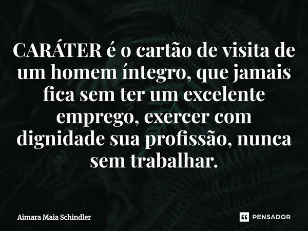 CARÁTER é o cartão de visita de um homem íntegro, que jamais fica sem ter um excelente emprego, exercer com dignidade sua profissão, nunca sem trabalhar.... Frase de Aimara Maia Schindler.