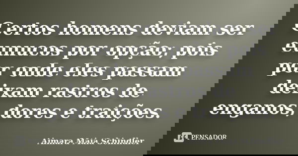Certos homens deviam ser eunucos por opção; pois por onde eles passam deixam rastros de enganos, dores e traições.... Frase de Aimara Maia Schindler.