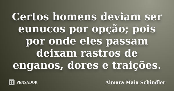 Certos homens deviam ser eunucos por opção; pois por onde eles passam deixam rastros de enganos, dores e traições.... Frase de Aimara Maia Schindler.