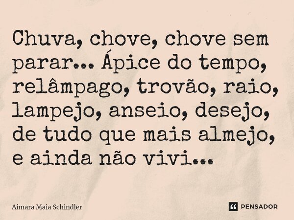 Chuva, chove, chove sem parar... Ápice do tempo, relâmpago, trovão, raio, lampejo, anseio, desejo, de tudo que mais almejo, e ainda não vivi...... Frase de Aimara Maia Schindler.