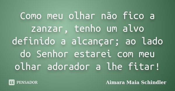 Como meu olhar não fico a zanzar, tenho um alvo definido a alcançar; ao lado do Senhor estarei com meu olhar adorador a lhe fitar!... Frase de Aimara Maia Schindler.