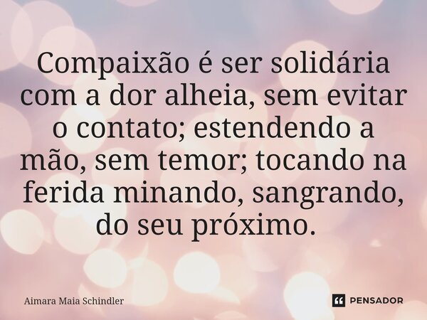 Compaixão é ser solidária com a dor alheia, sem evitar o contato; estendendo a mão, sem temor; tocando na ferida minando, sangrando, do seu próximo. ⁠... Frase de Aimara Maia Schindler.