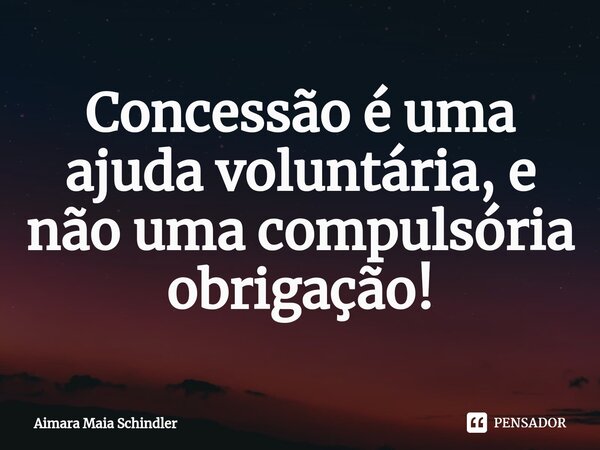 Concessão é uma ajuda voluntária, e não uma compulsória obrigação!⁠... Frase de Aimara Maia Schindler.