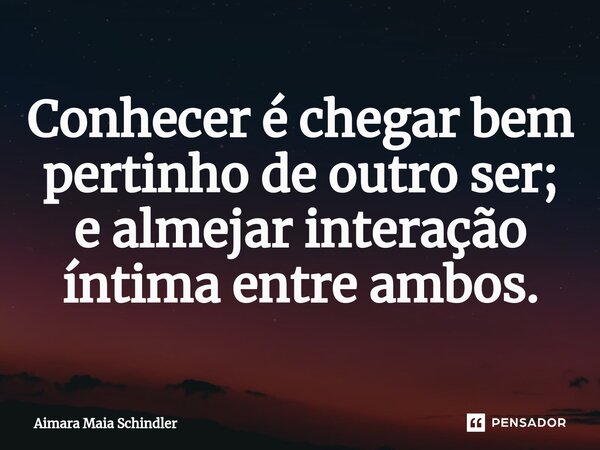Conhecer é chegar bem pertinho de outro ser; e almejar interação íntima entre ambos.... Frase de Aimara Maia Schindler.