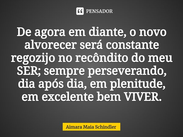 De agora em diante, o novo alvorecer será constante regozijo no recôndito do meu SER; sempre perseverando, dia após dia, em plenitude, em excelente bem VIVER.⁠... Frase de Aimara Maia Schindler.
