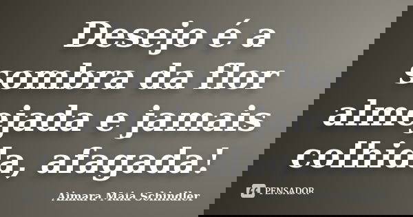 Desejo é a sombra da flor almejada e jamais colhida, afagada!... Frase de Aimara Maia Schindler.