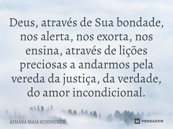 ⁠Deus, através de Sua bondade, nos alerta, nos exorta, nos ensina, através de lições preciosas a andarmos pela vereda da justiça, da verdade, do amor incondicio... Frase de Aimara Maia Schindler.