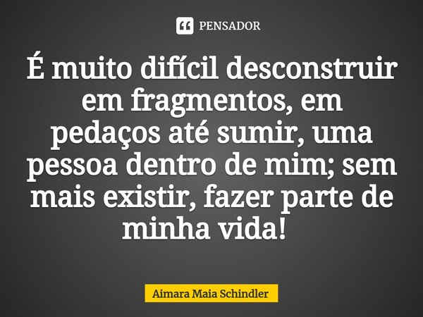 É muito difícil desconstruir em fragmentos, em pedaços até sumir, uma pessoa dentro de mim; sem mais existir, fazer parte de minha vida! ⁠... Frase de Aimara Maia Schindler.