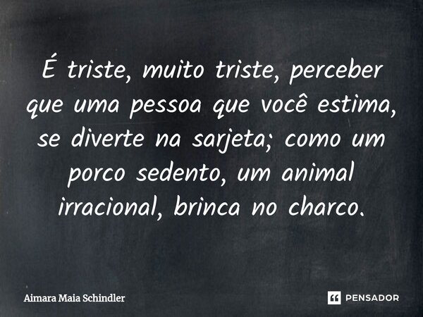 ⁠É triste, muito triste, perceber que uma pessoa que você estima, se diverte na sarjeta; como um porco sedento, um animal irracional, brinca no charco.... Frase de Aimara Maia Schindler.
