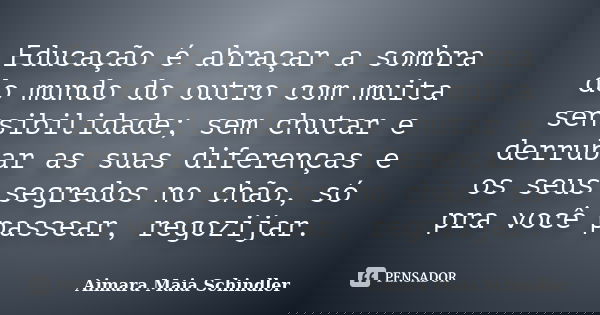 Educação é abraçar a sombra do mundo do outro com muita sensibilidade; sem chutar e derrubar as suas diferenças e os seus segredos no chão, só pra você passear,... Frase de Aimara Maia Schindler.
