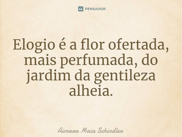 ⁠Elogio é a flor ofertada, mais perfumada, do jardim da gentileza alheia.... Frase de Aimara Maia Schindler.