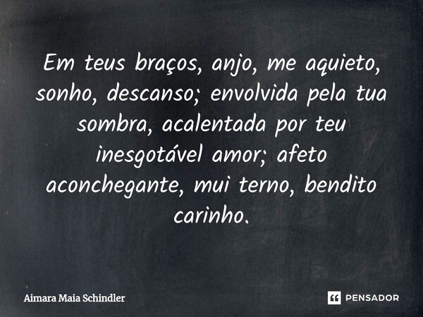 Em teus braços, anjo, me aquieto, sonho, descanso; envolvida pela tua sombra, acalentada por teu inesgotável amor; afeto aconchegante, mui terno, bendito carinh... Frase de Aimara Maia Schindler.