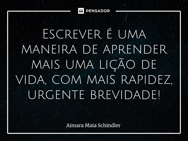 Escrever é uma maneira de aprender mais uma lição de vida, com mais rapidez, urgente brevidade!... Frase de Aimara Maia Schindler.