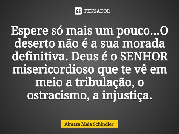 Espere só mais um pouco...O⁠ deserto não é a sua morada definitiva. Deus é o SENHOR misericordioso que te vê em meio a tribulação, o ostracismo, a injustiça.... Frase de Aimara Maia Schindler.