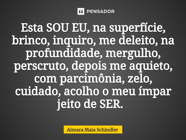 Esta SOU EU, na superfície, brinco, inquiro, me deleito, na profundidade, mergulho, perscruto, depois me aquieto, com parcimônia, zelo, cuidado, acolho o meu ím... Frase de Aimara Maia Schindler.