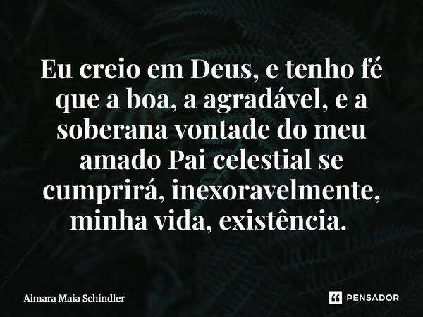 Eu creio em Deus, e tenho fé que a boa, a agradável, e a soberana vontade do meu amado Pai celestial se cumprirá, inexoravelmente, minha vida, existência. ⁠... Frase de Aimara Maia Schindler.