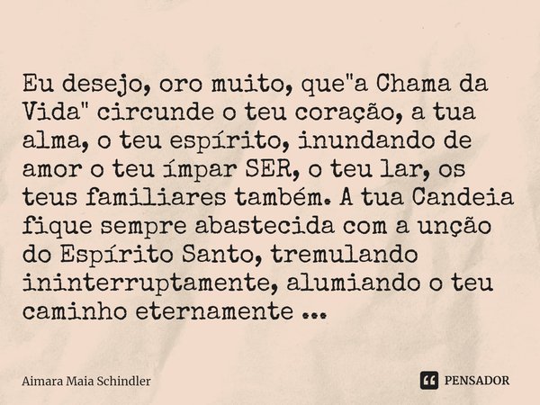 Eu desejo, oro muito, que "a Chama da Vida" circunde o teu coração, a tua alma, o teu espírito, inundando de amor o teu ímpar SER, o teu lar, os teus... Frase de Aimara Maia Schindler.