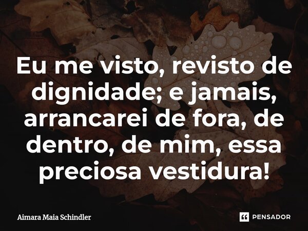 Eu me visto, revisto de dignidade; e jamais, arrancarei de fora, de dentro, de mim, essa preciosa vestidura!⁠... Frase de Aimara Maia Schindler.