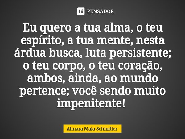 Eu quero a tua alma, o teu espírito, a tua mente, nesta árdua busca, luta persistente; o teu corpo, o teu coração, ambos, ainda, ao mundo pertence; você sendo m... Frase de Aimara Maia Schindler.