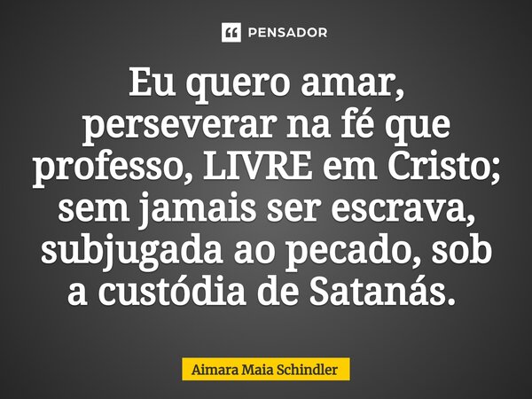 Eu quero amar, perseverar na fé que professo, LIVRE em Cristo; sem jamais ser escrava, subjugada ao pecado, sob a custódia de Satanás. ⁠... Frase de Aimara Maia Schindler.