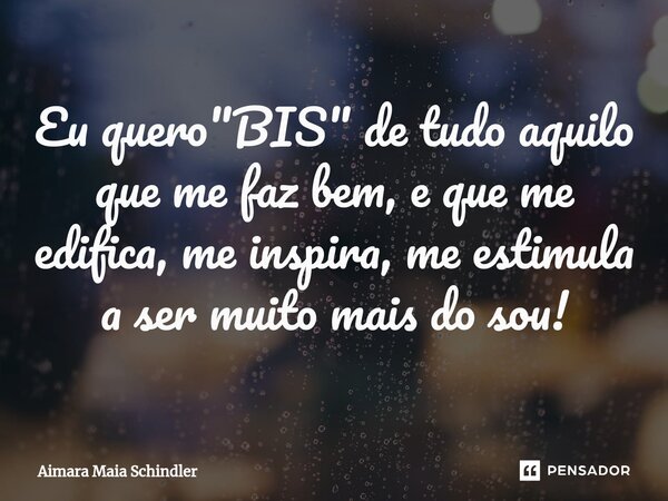 Eu quero "BIS" de tudo aquilo que me faz bem, e que me edifica, me inspira, me estimula a ser muito mais do sou!... Frase de Aimara Maia Schindler.