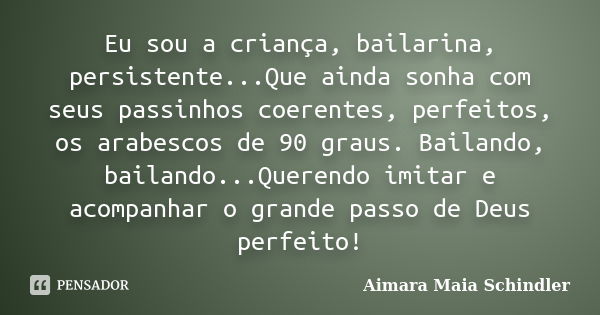 Eu sou a criança, bailarina, persistente...Que ainda sonha com seus passinhos coerentes, perfeitos, os arabescos de 90 graus. Bailando, bailando...Querendo imit... Frase de Aimara Maia Schindler.