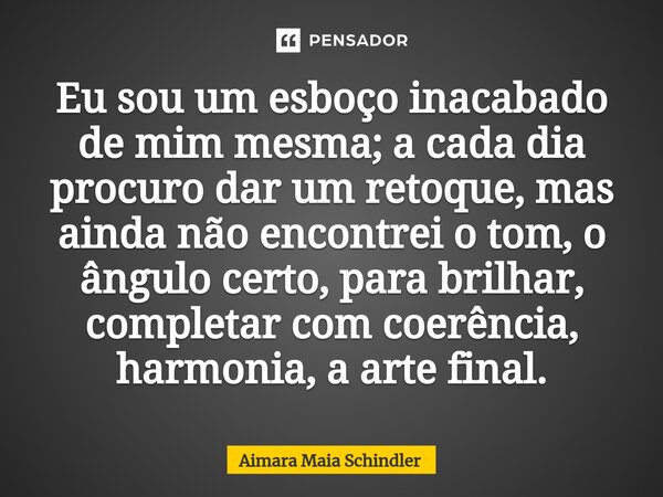 ⁠Eu sou um esboço inacabado de mim mesma; a cada dia procuro dar um retoque, mas ainda não encontrei o tom, o ângulo certo, para brilhar, completar com coerênci... Frase de Aimara Maia Schindler.