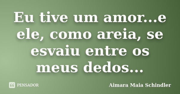 Eu tive um amor...e ele, como areia, se esvaiu entre os meus dedos...... Frase de Aimara Maia Schindler.