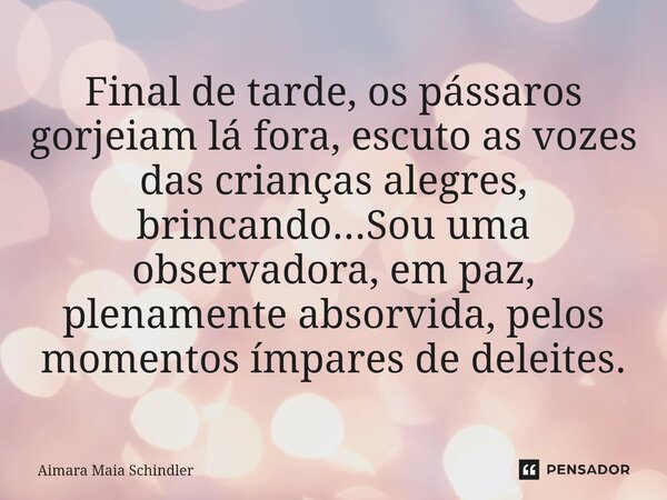 Final de tarde, os pássaros gorjeiam lá fora, escuto as vozes das crianças alegres, brincando...S⁠ou uma observadora, em paz, plenamente absorvida, pelos moment... Frase de Aimara Maia Schindler.
