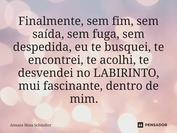 Finalmente, sem fim, sem saída, sem fuga, sem despedida, eu te busquei, te encontrei, te acolhi, te desvendei no LABIRINTO, mui fascinante, dentro de mim. ⁠... Frase de Aimara Maia Schindler.