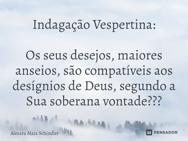 Indagação Vespertina: Os seus desejos, maiores anseios, são compatíveis aos desígnios de Deus, segundo a Sua soberana vontade???... Frase de Aimara Maia Schindler.