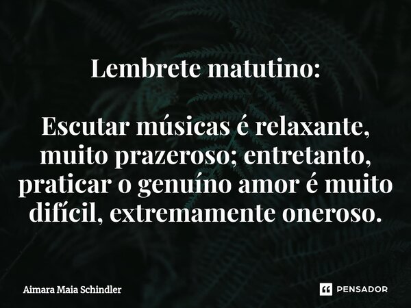 Lembrete matutino: Escutar músicas é relaxante, muito prazeroso; entretanto, praticar o genuíno amor é muito difícil, extremamente oneroso.... Frase de Aimara Maia Schindler.