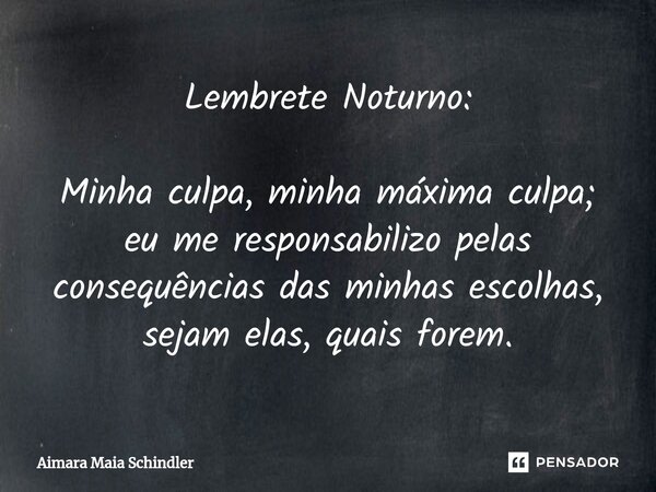 Lembrete Noturno: Minha culpa, minha máxima culpa; eu me responsabilizo pelas consequências das minhas escolhas, sejam elas, quais forem.... Frase de Aimara Maia Schindler.