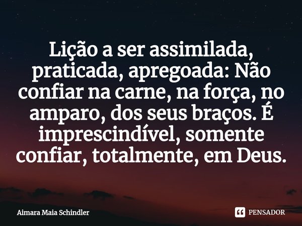 ⁠Lição a ser assimilada, praticada, apregoada: Não confiar na carne, na força, no amparo, dos seus braços. É imprescindível, somente confiar, totalmente, em Deu... Frase de Aimara Maia Schindler.