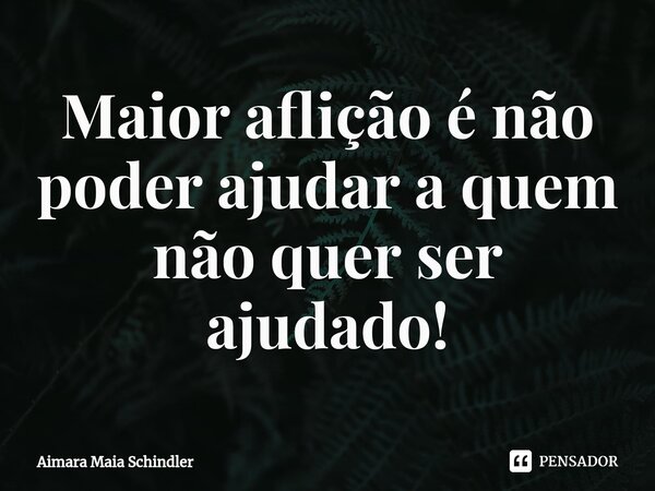 Maior aflição é não poder ajudar a quem não quer ser ajudado!⁠... Frase de Aimara Maia Schindler.