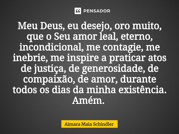 Meu Deus, eu desejo, oro muito, que o Seu amor leal, eterno, incondicional, me contagie, me inebrie, me inspire a praticar atos de justiça, de generosidade, de ... Frase de Aimara Maia Schindler.