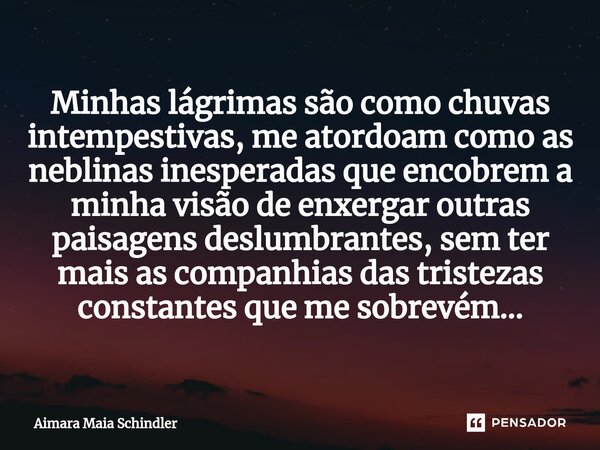 ⁠Minhas lágrimas são como chuvas intempestivas, me atordoam como as neblinas inesperadas que encobrem a minha visão de enxergar outras paisagens deslumbrantes, ... Frase de Aimara Maia Schindler.